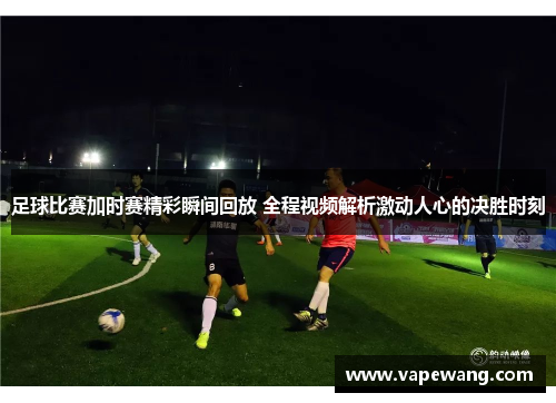 足球比赛加时赛精彩瞬间回放 全程视频解析激动人心的决胜时刻