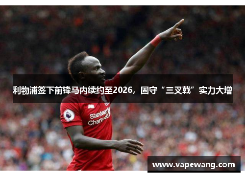 利物浦签下前锋马内续约至2026，固守“三叉戟”实力大增