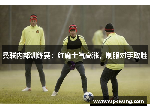 曼联内部训练赛：红魔士气高涨，制服对手取胜