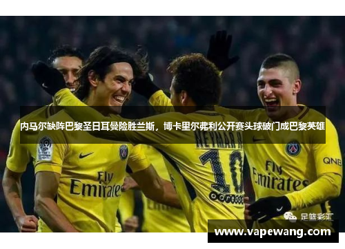 内马尔缺阵巴黎圣日耳曼险胜兰斯，博卡里尔弗利公开赛头球破门成巴黎英雄
