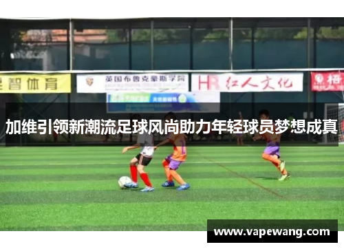 加维引领新潮流足球风尚助力年轻球员梦想成真