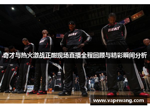奇才与热火激战正酣现场直播全程回顾与精彩瞬间分析