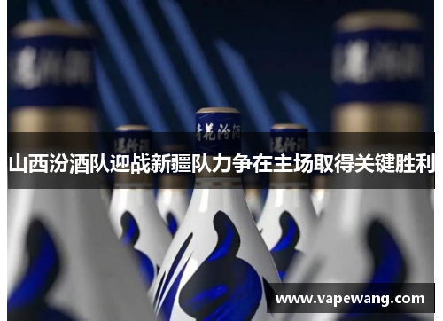 山西汾酒队迎战新疆队力争在主场取得关键胜利