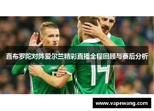 直布罗陀对阵爱尔兰精彩直播全程回顾与赛后分析