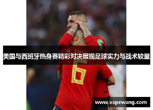 美国与西班牙热身赛精彩对决展现足球实力与战术较量