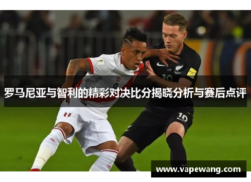 罗马尼亚与智利的精彩对决比分揭晓分析与赛后点评